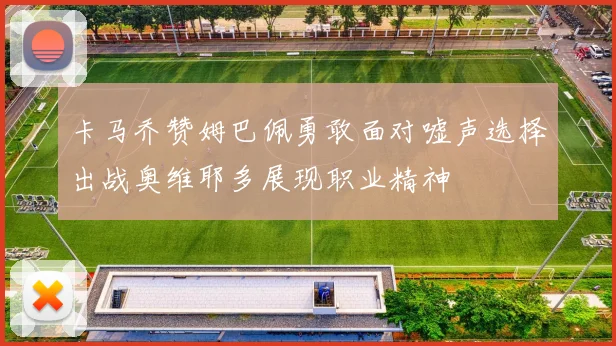 卡马乔赞姆巴佩勇敢面对嘘声选择出战奥维耶多展现职业精神