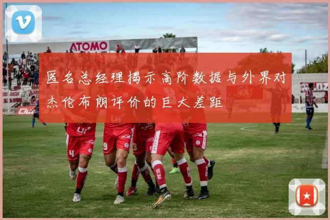 匿名总经理揭示高阶数据与外界对杰伦布朗评价的巨大差距