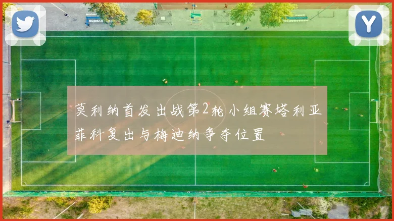 莫利纳首发出战第2轮小组赛塔利亚菲科复出与梅迪纳争夺位置