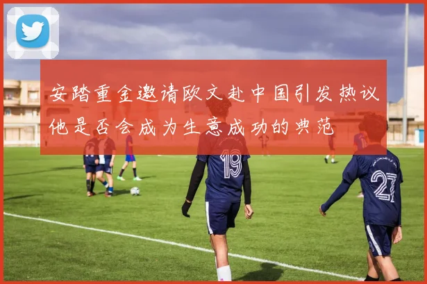安踏重金邀请欧文赴中国引发热议他是否会成为生意成功的典范