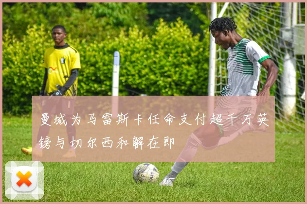 曼城为马雷斯卡任命支付超千万英镑与切尔西和解在即