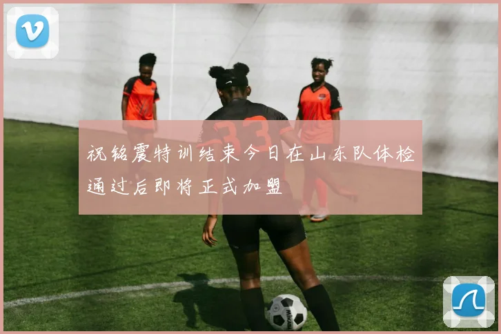 祝铭震特训结束今日在山东队体检通过后即将正式加盟