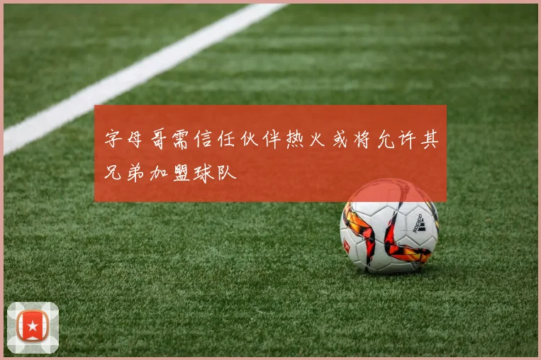 字母哥需信任伙伴热火或将允许其兄弟加盟球队