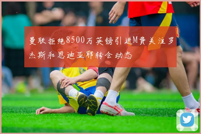 曼联拒绝8500万英镑引进M费关注罗杰斯和恩迪亚耶转会动态