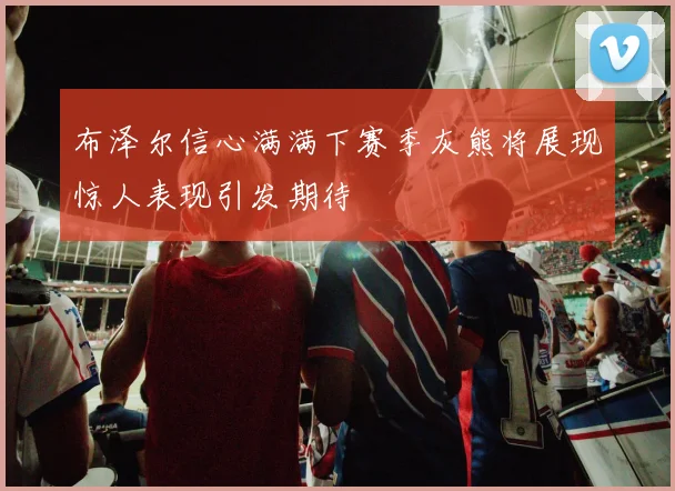 布泽尔信心满满下赛季灰熊将展现惊人表现引发期待