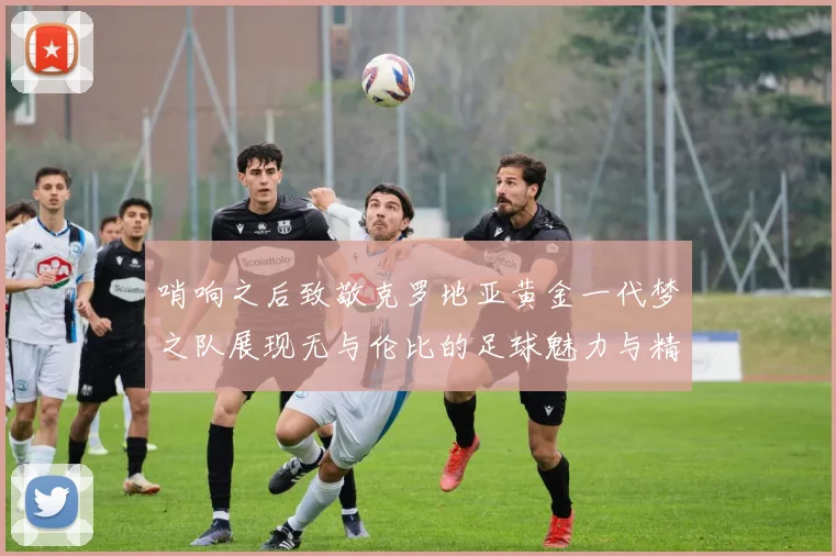 哨响之后致敬克罗地亚黄金一代梦之队展现无与伦比的足球魅力与精神