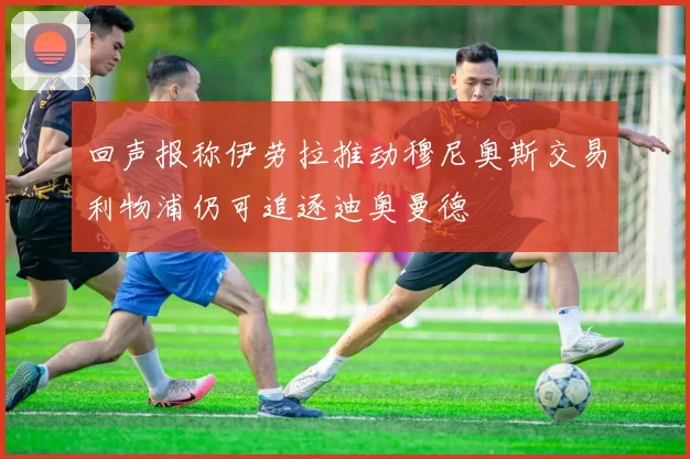 回声报称伊劳拉推动穆尼奥斯交易利物浦仍可追逐迪奥曼德
