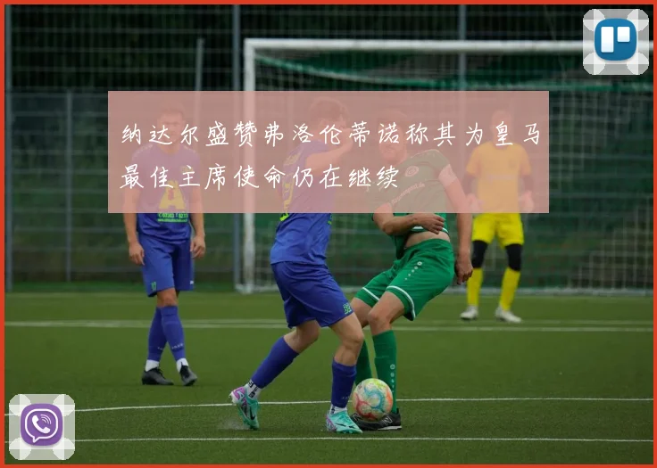 纳达尔盛赞弗洛伦蒂诺称其为皇马最佳主席使命仍在继续