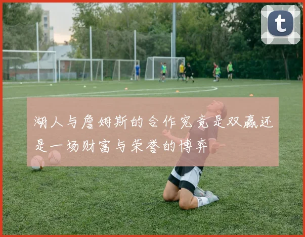 湖人与詹姆斯的合作究竟是双赢还是一场财富与荣誉的博弈
